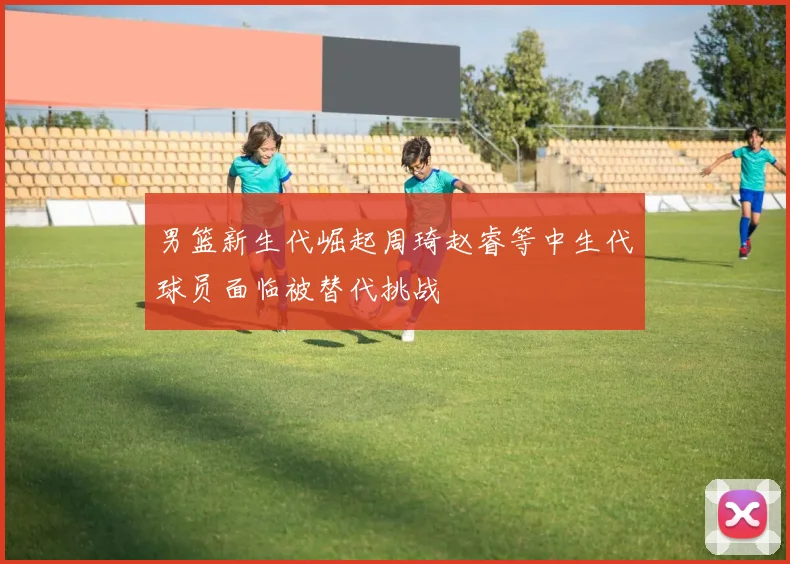 男篮新生代崛起周琦赵睿等中生代球员面临被替代挑战